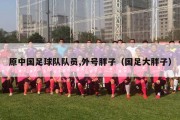 原中国足球队队员,外号胖子（国足大胖子）