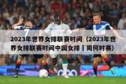 2023年世界女排联赛时间（2023年世界女排联赛时间中国女排夲周何时赛）