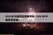 2023年中国男篮直播现场（2021年中国男篮直播）